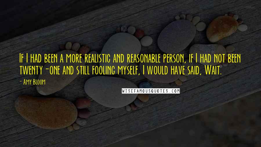 Amy Bloom Quotes: If I had been a more realistic and reasonable person, if I had not been twenty-one and still fooling myself, I would have said, Wait.