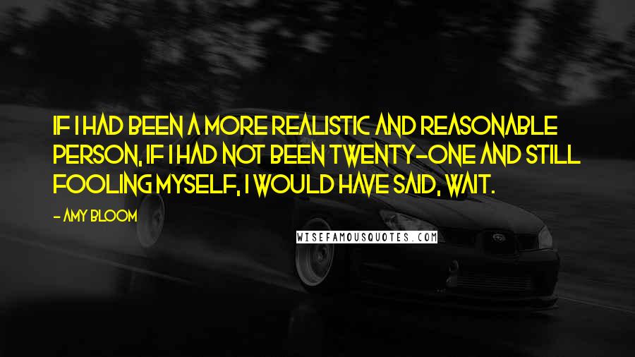 Amy Bloom Quotes: If I had been a more realistic and reasonable person, if I had not been twenty-one and still fooling myself, I would have said, Wait.