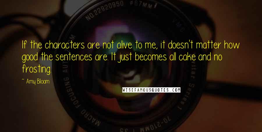 Amy Bloom Quotes: If the characters are not alive to me, it doesn't matter how good the sentences are. It just becomes all cake and no frosting.