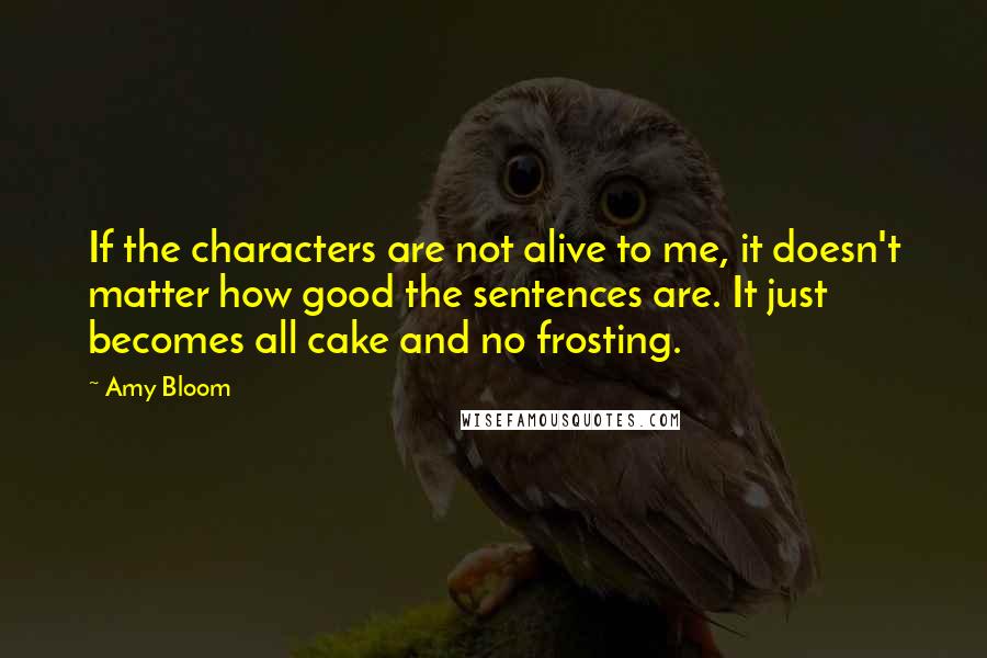 Amy Bloom Quotes: If the characters are not alive to me, it doesn't matter how good the sentences are. It just becomes all cake and no frosting.