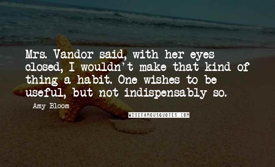 Amy Bloom Quotes: Mrs. Vandor said, with her eyes closed, I wouldn't make that kind of thing a habit. One wishes to be useful, but not indispensably so.