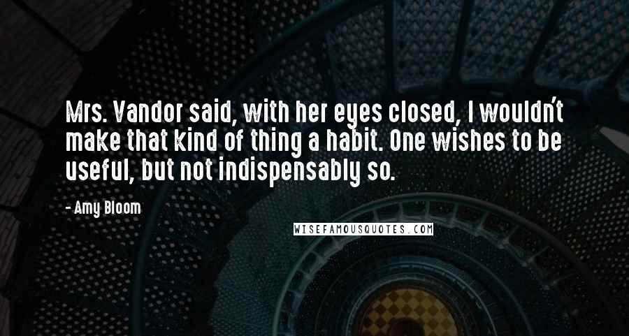 Amy Bloom Quotes: Mrs. Vandor said, with her eyes closed, I wouldn't make that kind of thing a habit. One wishes to be useful, but not indispensably so.