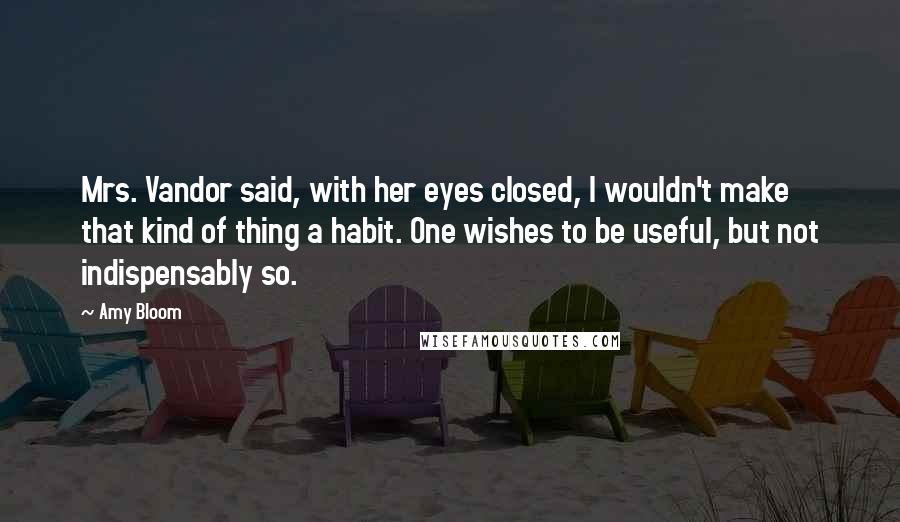 Amy Bloom Quotes: Mrs. Vandor said, with her eyes closed, I wouldn't make that kind of thing a habit. One wishes to be useful, but not indispensably so.