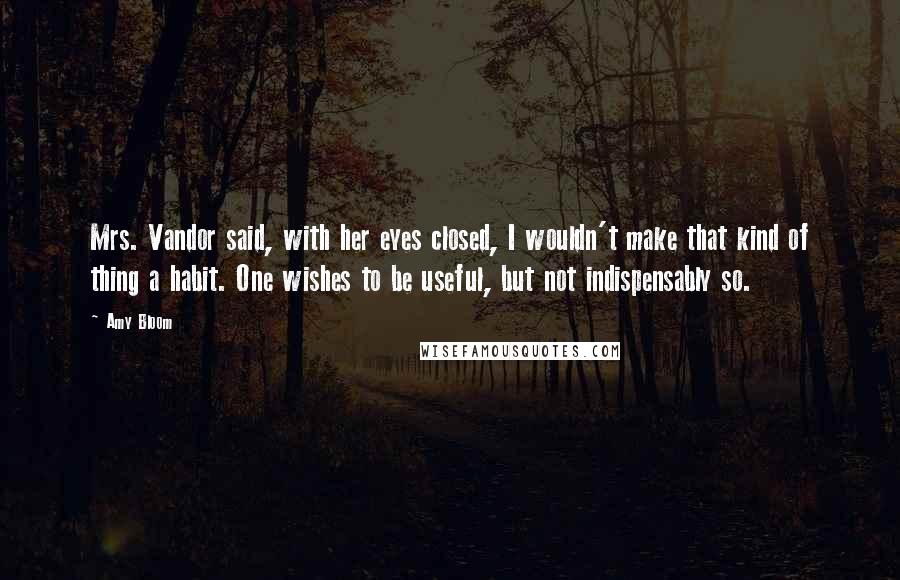 Amy Bloom Quotes: Mrs. Vandor said, with her eyes closed, I wouldn't make that kind of thing a habit. One wishes to be useful, but not indispensably so.