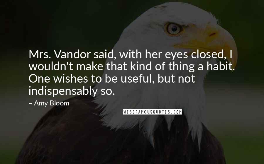 Amy Bloom Quotes: Mrs. Vandor said, with her eyes closed, I wouldn't make that kind of thing a habit. One wishes to be useful, but not indispensably so.