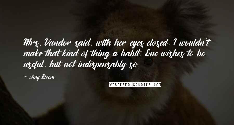 Amy Bloom Quotes: Mrs. Vandor said, with her eyes closed, I wouldn't make that kind of thing a habit. One wishes to be useful, but not indispensably so.