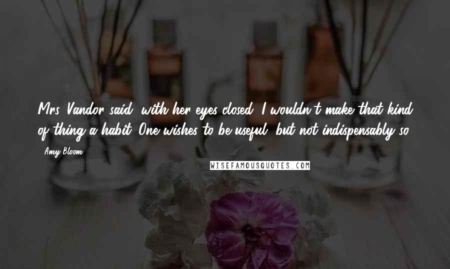 Amy Bloom Quotes: Mrs. Vandor said, with her eyes closed, I wouldn't make that kind of thing a habit. One wishes to be useful, but not indispensably so.