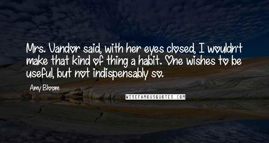 Amy Bloom Quotes: Mrs. Vandor said, with her eyes closed, I wouldn't make that kind of thing a habit. One wishes to be useful, but not indispensably so.