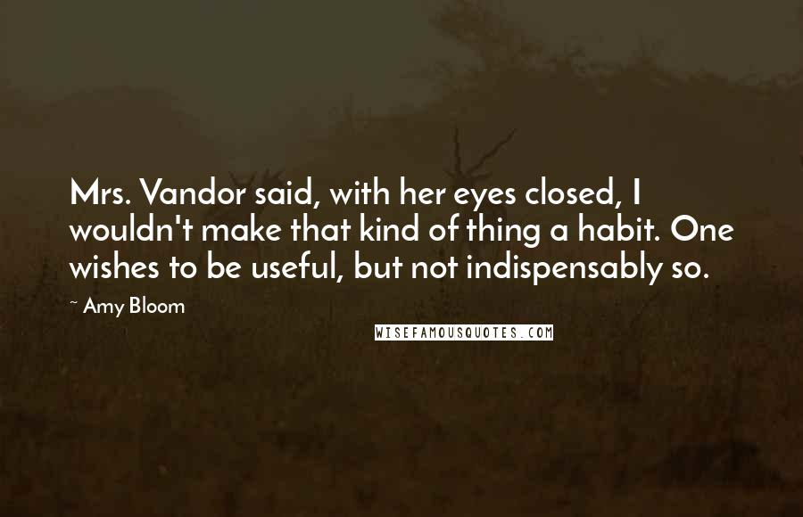 Amy Bloom Quotes: Mrs. Vandor said, with her eyes closed, I wouldn't make that kind of thing a habit. One wishes to be useful, but not indispensably so.