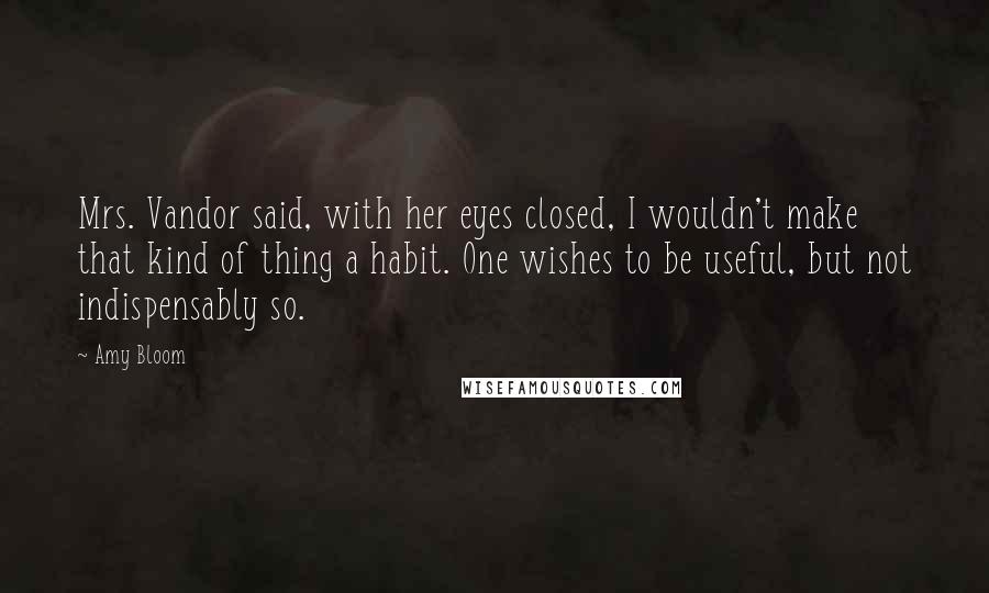 Amy Bloom Quotes: Mrs. Vandor said, with her eyes closed, I wouldn't make that kind of thing a habit. One wishes to be useful, but not indispensably so.