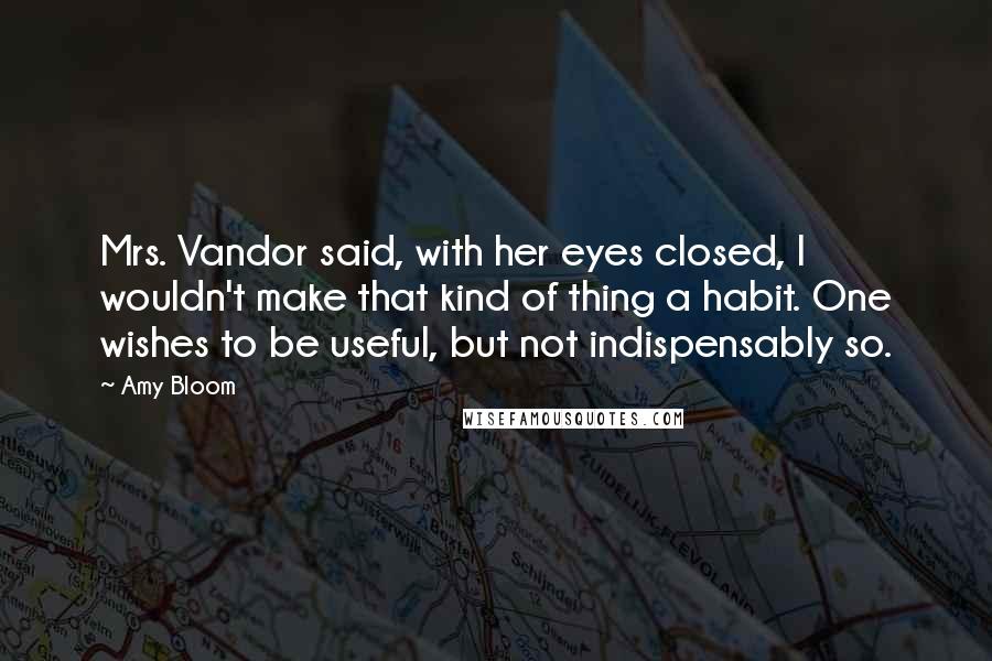 Amy Bloom Quotes: Mrs. Vandor said, with her eyes closed, I wouldn't make that kind of thing a habit. One wishes to be useful, but not indispensably so.