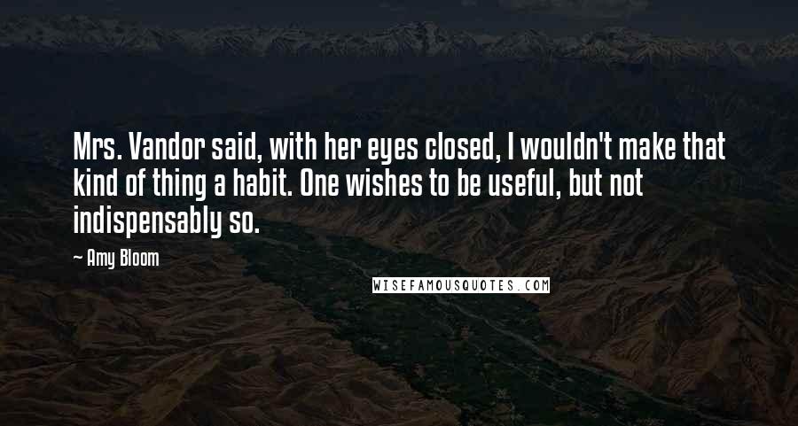 Amy Bloom Quotes: Mrs. Vandor said, with her eyes closed, I wouldn't make that kind of thing a habit. One wishes to be useful, but not indispensably so.