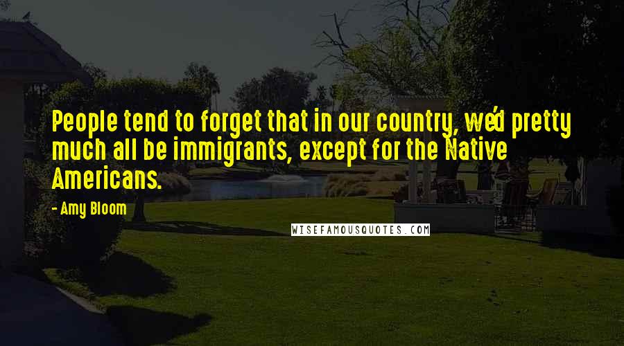 Amy Bloom Quotes: People tend to forget that in our country, we'd pretty much all be immigrants, except for the Native Americans.