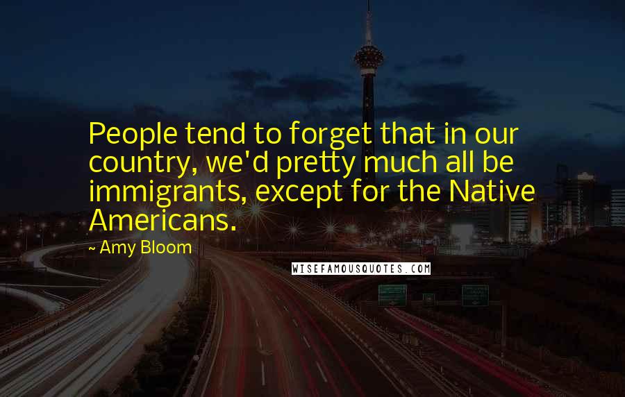 Amy Bloom Quotes: People tend to forget that in our country, we'd pretty much all be immigrants, except for the Native Americans.