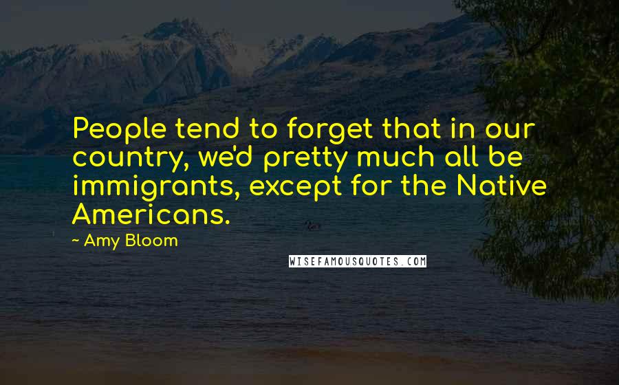 Amy Bloom Quotes: People tend to forget that in our country, we'd pretty much all be immigrants, except for the Native Americans.