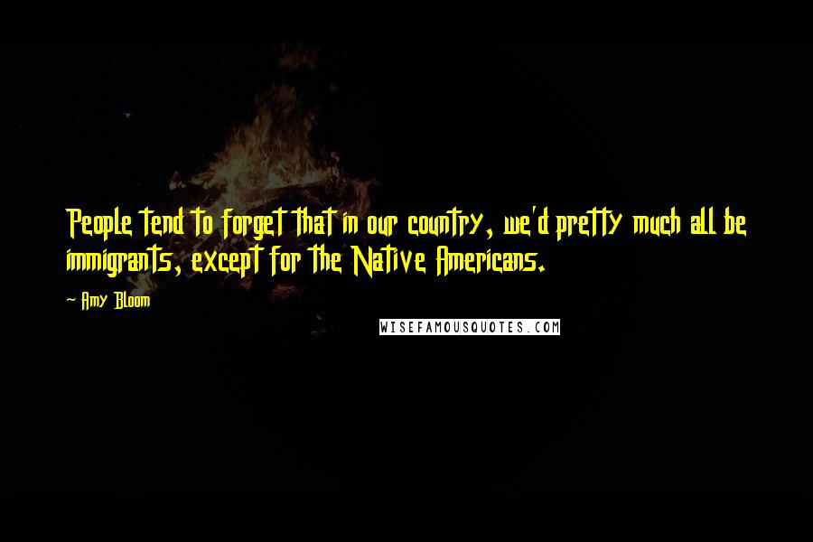 Amy Bloom Quotes: People tend to forget that in our country, we'd pretty much all be immigrants, except for the Native Americans.