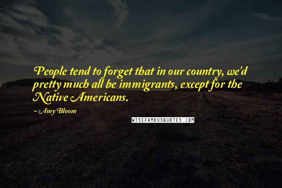 Amy Bloom Quotes: People tend to forget that in our country, we'd pretty much all be immigrants, except for the Native Americans.