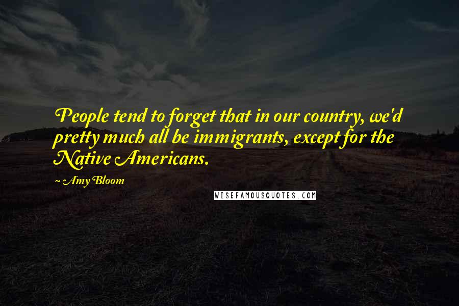 Amy Bloom Quotes: People tend to forget that in our country, we'd pretty much all be immigrants, except for the Native Americans.