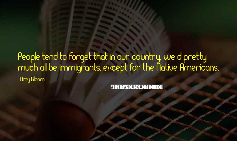 Amy Bloom Quotes: People tend to forget that in our country, we'd pretty much all be immigrants, except for the Native Americans.