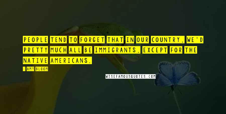 Amy Bloom Quotes: People tend to forget that in our country, we'd pretty much all be immigrants, except for the Native Americans.