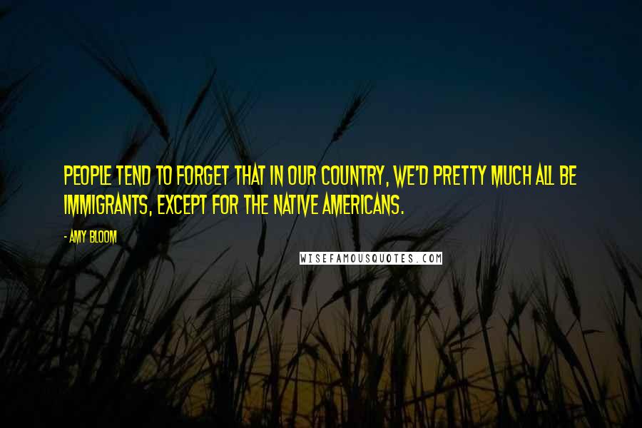 Amy Bloom Quotes: People tend to forget that in our country, we'd pretty much all be immigrants, except for the Native Americans.