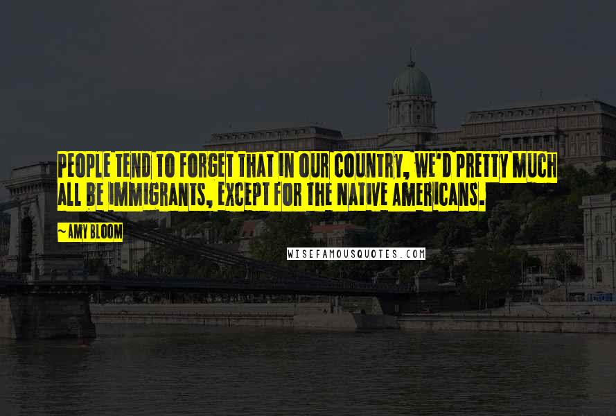 Amy Bloom Quotes: People tend to forget that in our country, we'd pretty much all be immigrants, except for the Native Americans.