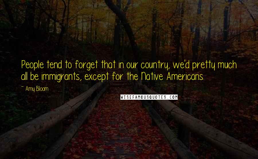 Amy Bloom Quotes: People tend to forget that in our country, we'd pretty much all be immigrants, except for the Native Americans.