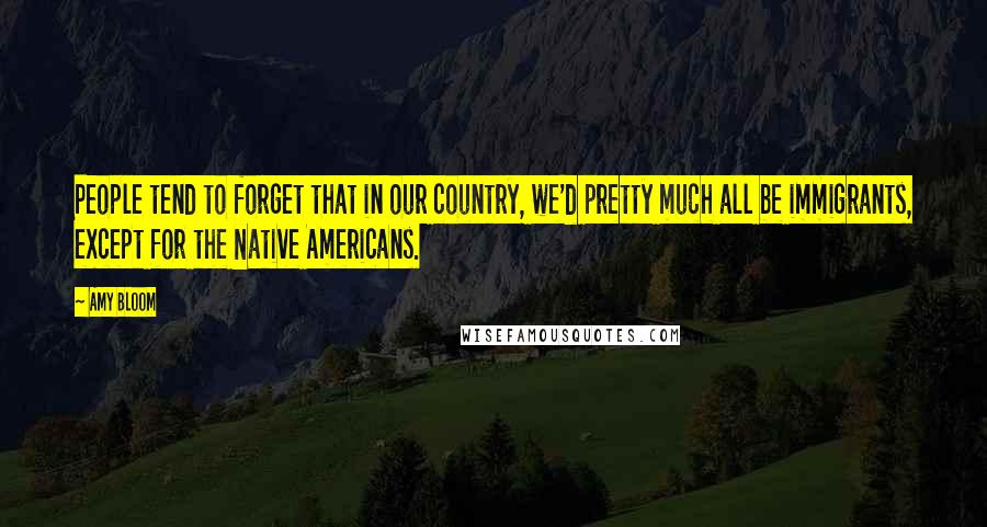 Amy Bloom Quotes: People tend to forget that in our country, we'd pretty much all be immigrants, except for the Native Americans.