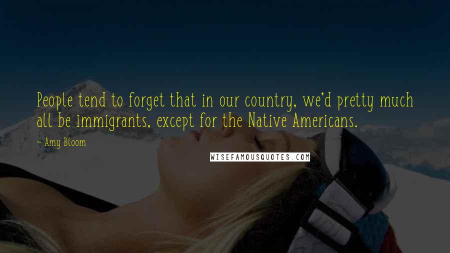 Amy Bloom Quotes: People tend to forget that in our country, we'd pretty much all be immigrants, except for the Native Americans.