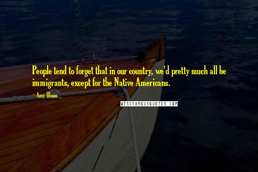 Amy Bloom Quotes: People tend to forget that in our country, we'd pretty much all be immigrants, except for the Native Americans.