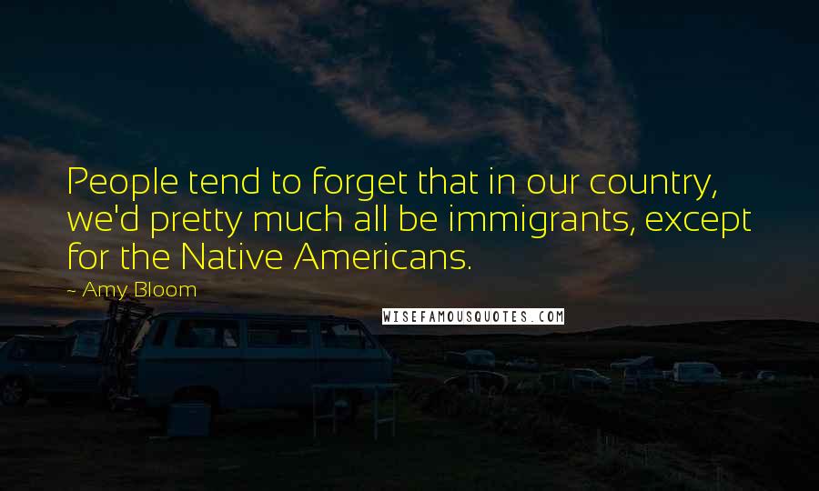 Amy Bloom Quotes: People tend to forget that in our country, we'd pretty much all be immigrants, except for the Native Americans.