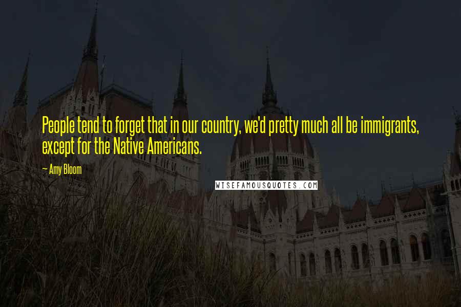 Amy Bloom Quotes: People tend to forget that in our country, we'd pretty much all be immigrants, except for the Native Americans.