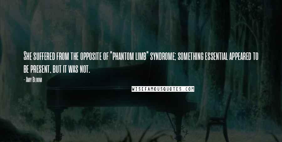 Amy Bloom Quotes: She suffered from the opposite of "phantom limb" syndrome; something essential appeared to be present, but it was not.