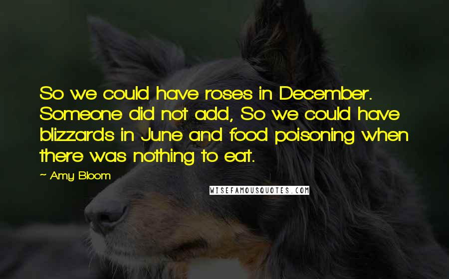 Amy Bloom Quotes: So we could have roses in December. Someone did not add, So we could have blizzards in June and food poisoning when there was nothing to eat.