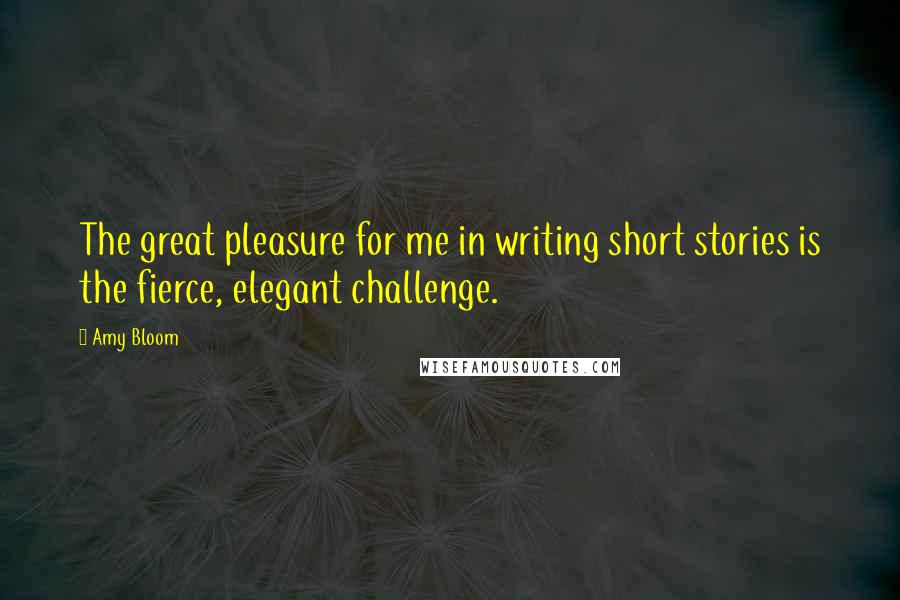Amy Bloom Quotes: The great pleasure for me in writing short stories is the fierce, elegant challenge.