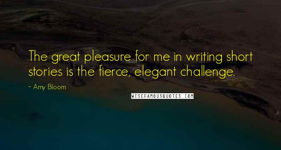 Amy Bloom Quotes: The great pleasure for me in writing short stories is the fierce, elegant challenge.