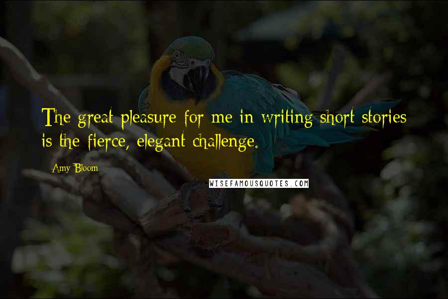 Amy Bloom Quotes: The great pleasure for me in writing short stories is the fierce, elegant challenge.