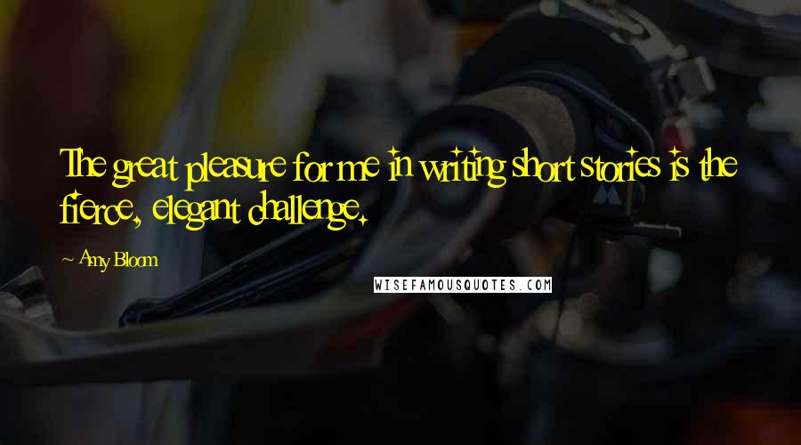 Amy Bloom Quotes: The great pleasure for me in writing short stories is the fierce, elegant challenge.