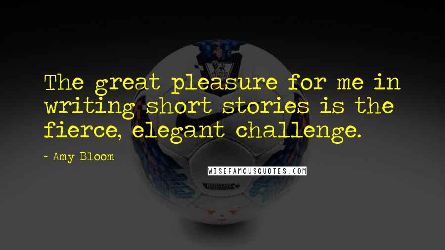 Amy Bloom Quotes: The great pleasure for me in writing short stories is the fierce, elegant challenge.