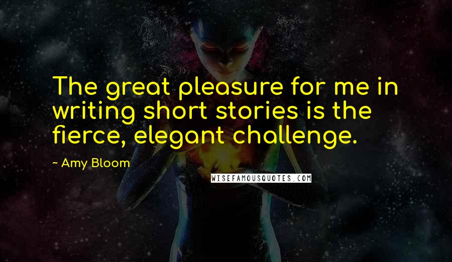 Amy Bloom Quotes: The great pleasure for me in writing short stories is the fierce, elegant challenge.