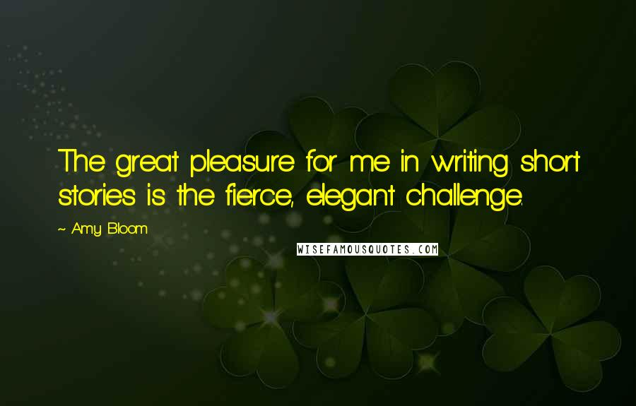 Amy Bloom Quotes: The great pleasure for me in writing short stories is the fierce, elegant challenge.