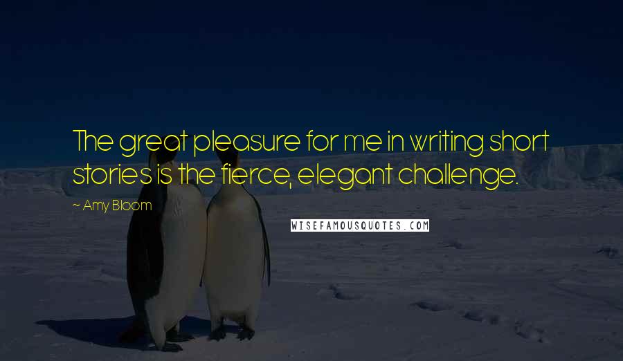 Amy Bloom Quotes: The great pleasure for me in writing short stories is the fierce, elegant challenge.