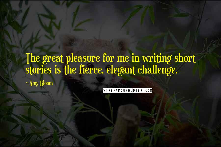 Amy Bloom Quotes: The great pleasure for me in writing short stories is the fierce, elegant challenge.