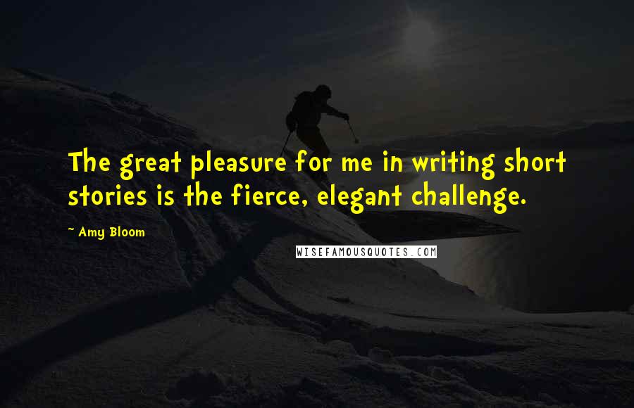 Amy Bloom Quotes: The great pleasure for me in writing short stories is the fierce, elegant challenge.
