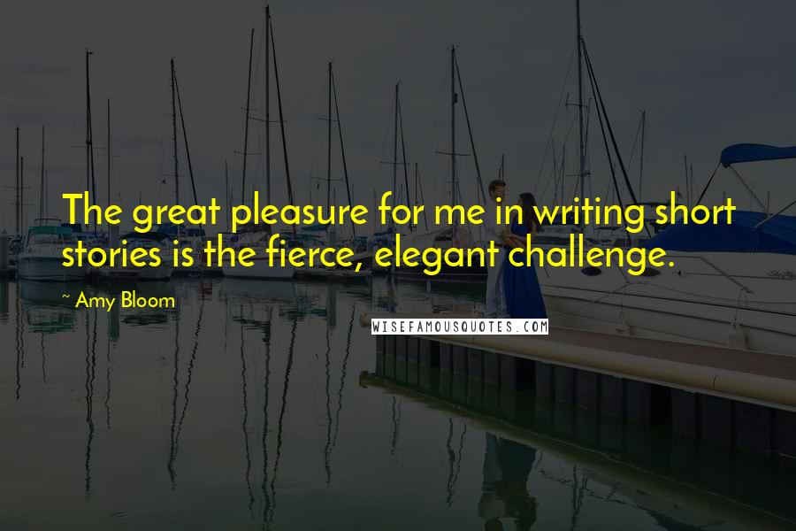 Amy Bloom Quotes: The great pleasure for me in writing short stories is the fierce, elegant challenge.