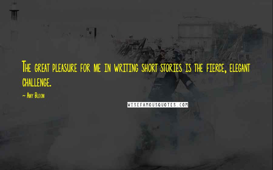 Amy Bloom Quotes: The great pleasure for me in writing short stories is the fierce, elegant challenge.