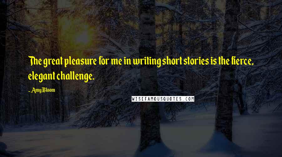 Amy Bloom Quotes: The great pleasure for me in writing short stories is the fierce, elegant challenge.