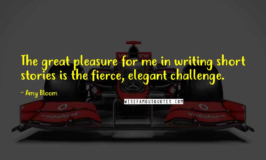 Amy Bloom Quotes: The great pleasure for me in writing short stories is the fierce, elegant challenge.