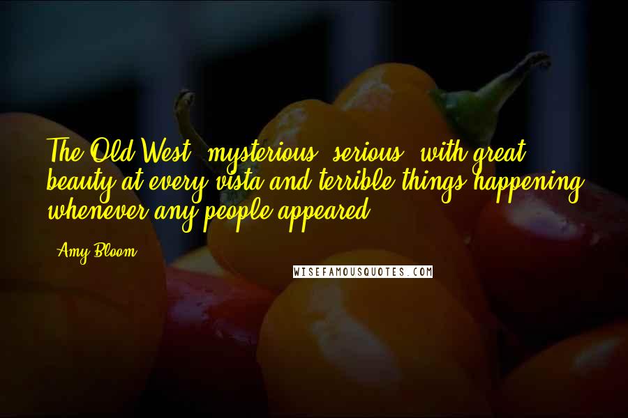 Amy Bloom Quotes: The Old West, mysterious, serious, with great beauty at every vista and terrible things happening whenever any people appeared.)