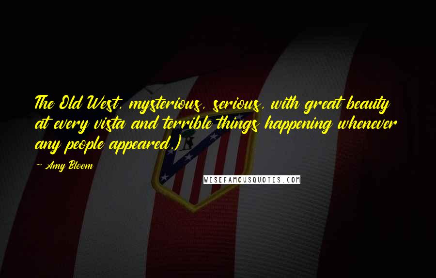 Amy Bloom Quotes: The Old West, mysterious, serious, with great beauty at every vista and terrible things happening whenever any people appeared.)